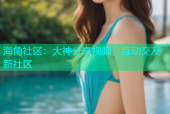 海角社区：大神分享视频，互动交友新社区