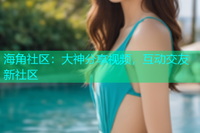 海角社区：大神分享视频，互动交友新社区