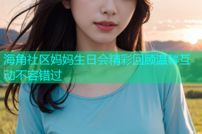 海角社区妈妈生日会精彩回顾温馨互动不容错过