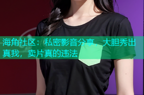 海角社区：私密影音分享，大胆秀出真我，卖片真的违法