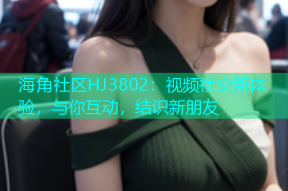 海角社区HJ3802：视频社交新体验，与你互动，结识新朋友
