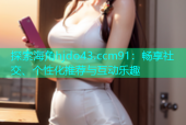 探索海角hjdo43.ccm91：畅享社交、个性化推荐与互动乐趣