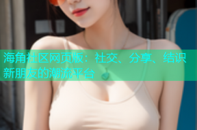海角社区网页版：社交、分享、结识新朋友的潮流平台
