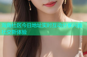 海角社区今日地址实时互动分享兴趣社交新体验