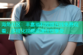 海角社区：丰富福利视频在线免费观看，多样化视频资源任您享受