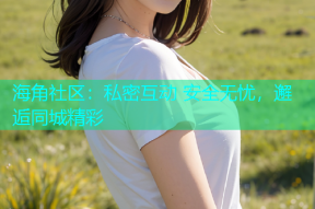 海角社区：私密互动 安全无忧，邂逅同城精彩