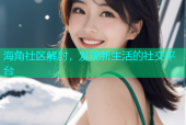 海角社区解封，发现新生活的社交平台