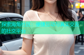 探索海角社区：便捷互动与真实交友的社交平台