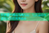 探索国产精品海角社区：社交互动与多元内容的完美结合