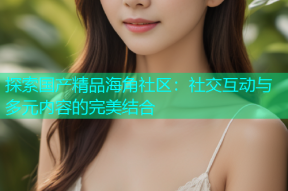 探索国产精品海角社区：社交互动与多元内容的完美结合