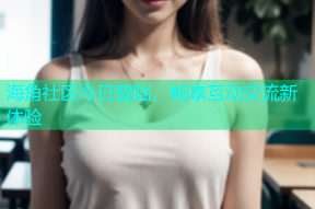 海角社区今日登陆，畅享互动交流新体验