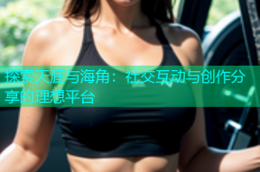 探索天涯与海角：社交互动与创作分享的理想平台