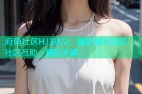 海角社区HJ3802：最新福利视频，社区互助，精彩不断