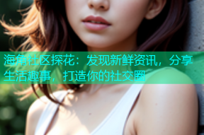海角社区探花：发现新鲜资讯，分享生活趣事，打造你的社交圈
