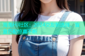 海角HJ社区：2024交友新选择，盲盒匹配惊喜不断