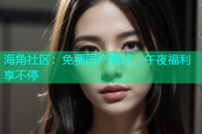 海角社区：免费国产黄片，午夜福利享不停