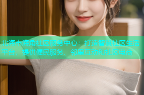北海市海角社区服务中心：打造智慧社区生活平台，提供便民服务、邻里互动和社区电商
