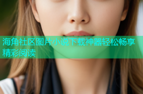 海角社区图片小说下载神器轻松畅享精彩阅读