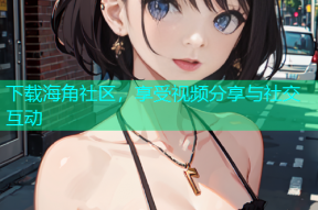 下载海角社区，享受视频分享与社交互动