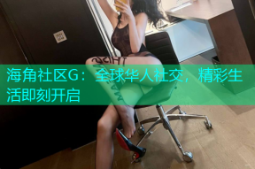 海角社区G：全球华人社交，精彩生活即刻开启