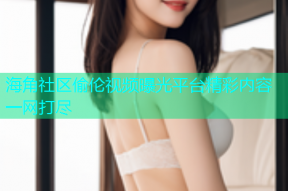 海角社区偷伦视频曝光平台精彩内容一网打尽