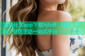 海角社区app下载hjbdf：社交、交友、社区生活一站式平台