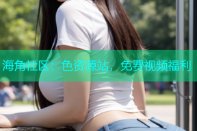 海角社区：色资源站，免费视频福利