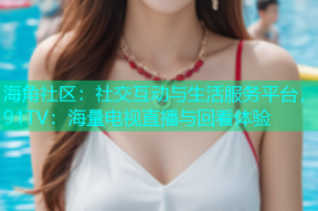 海角社区：社交互动与生活服务平台，91TV：海量电视直播与回看体验