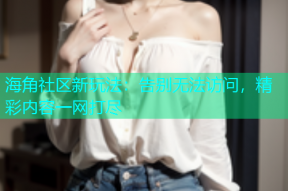 海角社区新玩法：告别无法访问，精彩内容一网打尽