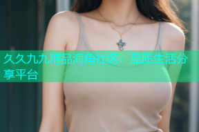 久久九九精品海角社区：品质生活分享平台
