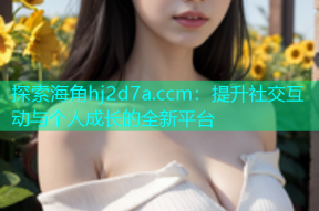 探索海角hj2d7a.ccm：提升社交互动与个人成长的全新平台