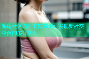 海角社区以外的聚集地：发现新社交平台的多样魅力
