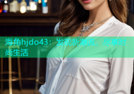 海角hjdo43：发现新潮流，尽享时尚生活