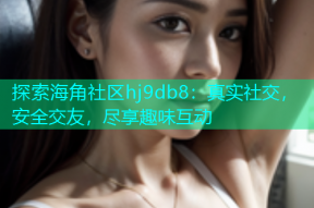 探索海角社区hj9db8：真实社交，安全交友，尽享趣味互动