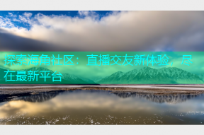 探索海角社区：直播交友新体验，尽在最新平台