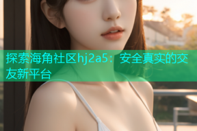 探索海角社区hj2a5：安全真实的交友新平台
