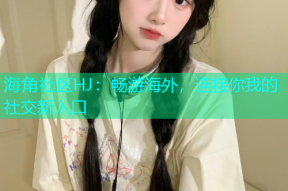 海角社区HJ：畅游海外，连接你我的社交新入口