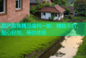国产海角精品福利一姬：精致小巧，贴心好用，等你体验