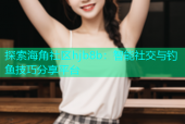 探索海角社区hjb8b：智能社交与钓鱼技巧分享平台