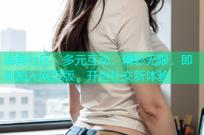 海角社区：多元互动，精彩无限，即刻加入网页版，开启社交新体验