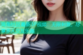 海角社区最新3P视频：无限刺激，尽享多人交友乐趣