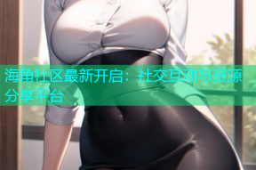 海角社区最新开启：社交互动与资源分享平台