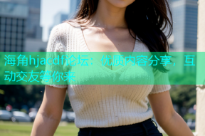 海角hjacdf论坛：优质内容分享，互动交友等你来