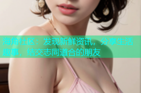 海角社区：发现新鲜资讯，分享生活趣事，结交志同道合的朋友