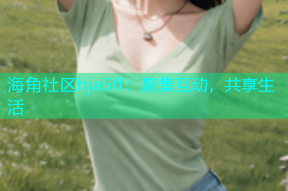 海角社区hja5ff：聚集互动，共享生活
