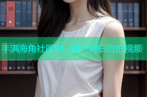丰满海角社区91- 国产对白自拍视频