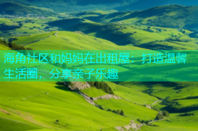 海角社区和妈妈在出租屋：打造温馨生活圈，分享亲子乐趣