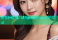 海角社区国产精品伦精彩分享互动平台