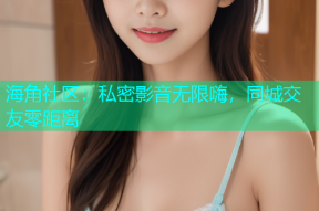海角社区：私密影音无限嗨，同城交友零距离