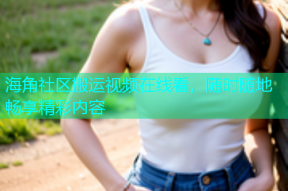 海角社区搬运视频在线看，随时随地畅享精彩内容